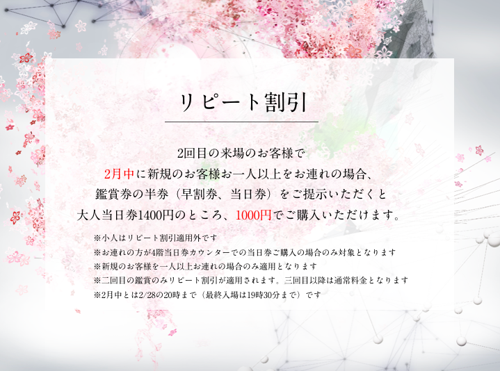リピート割引 : 2回目の来場で新規のお客様を1人以上お連れの場合、大人 当日券が1000円に！ FLOWERS BY NAKED